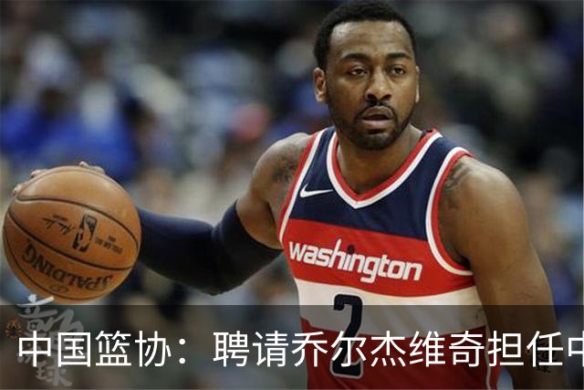中国篮协：聘请乔尔杰维奇担任中国男篮主教练