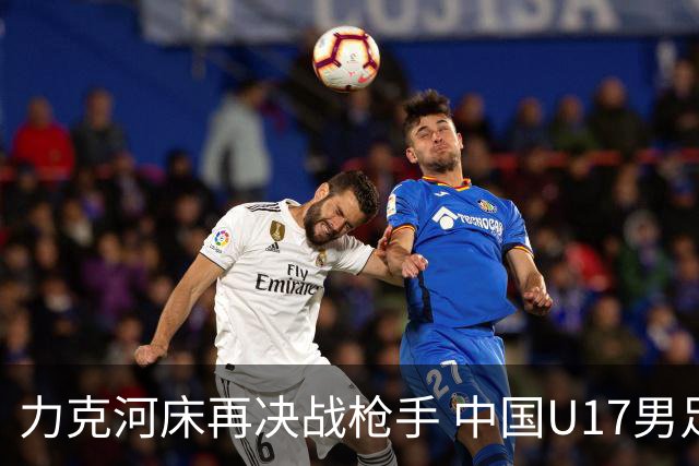 力克河床再决战枪手 中国U17男足闪耀上海 国足剑指世界杯