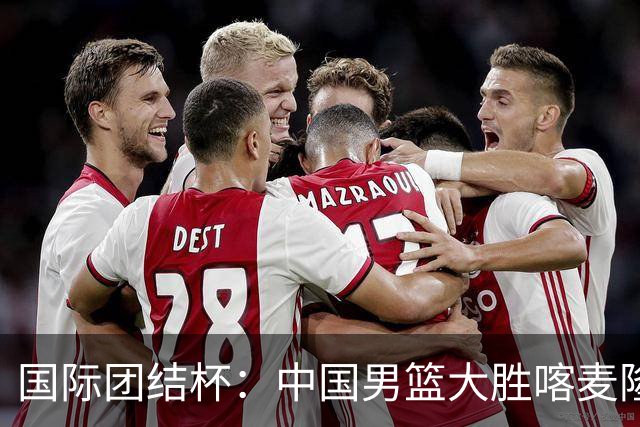 国际团结杯：中国男篮大胜喀麦隆队