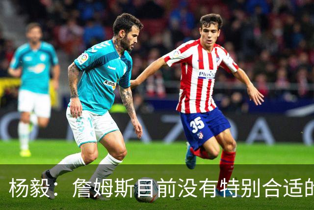 杨毅：詹姆斯目前没有特别合适的下家 他今夏最失策在于没听我的