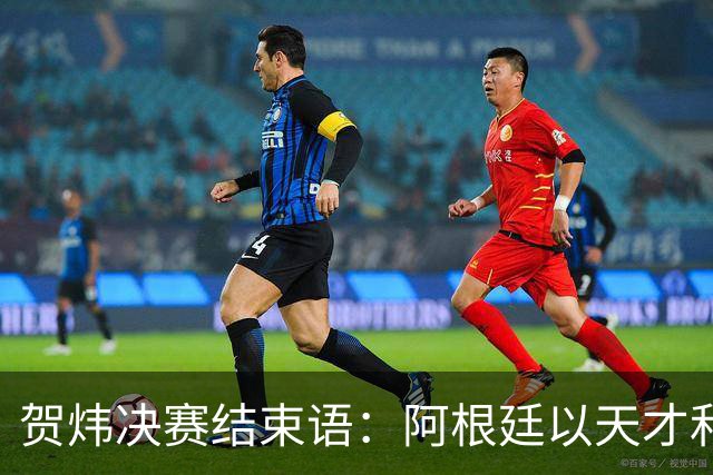 贺炜决赛结束语：阿根廷以天才和激情书写辉煌，西班牙用协作铸就伟大
