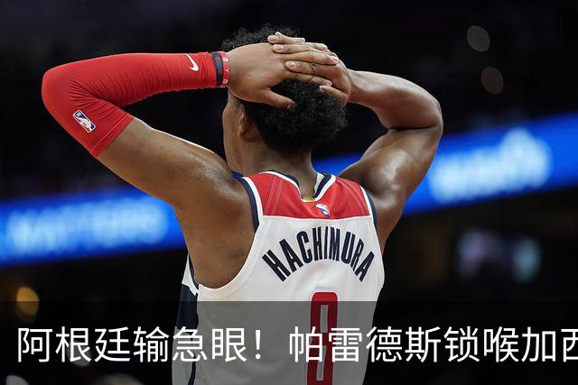 阿根廷输急眼！帕雷德斯锁喉加西亚，拳击加维染红，或遭重罚