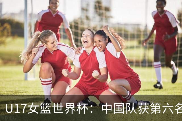 U17女篮世界杯：中国队获第六名 创近十年最佳战绩